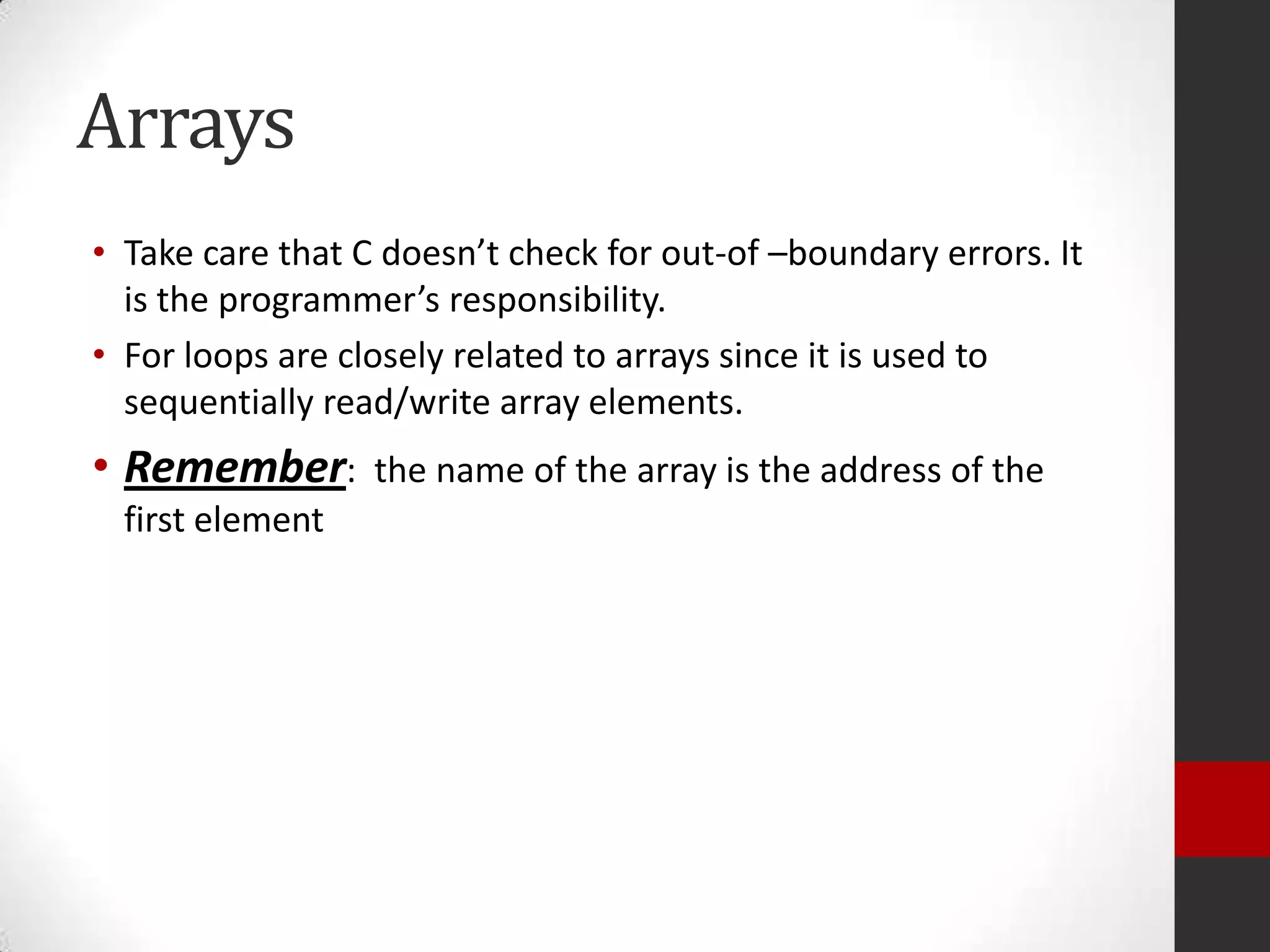 Arrays
• Take care that C doesn’t check for out-of –boundary errors. It
is the programmer’s responsibility.
• For loops are closely related to arrays since it is used to
sequentially read/write array elements.

• Remember:
first element

the name of the array is the address of the

 