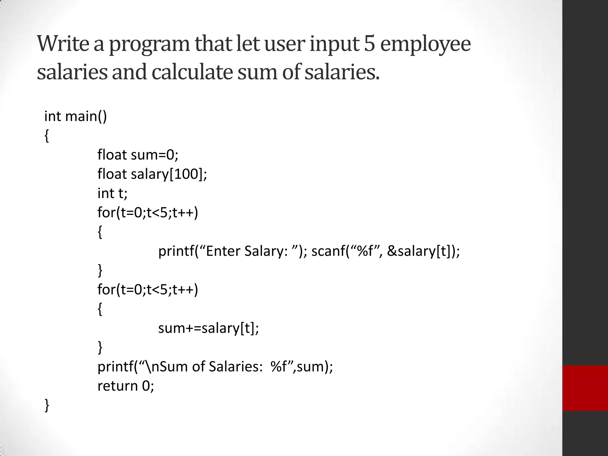 Write a program that let user input 5 employee
salaries and calculate sum of salaries.
int main()
{
float sum=0;
float salary[100];
int t;
for(t=0;t<5;t++)
{
printf(“Enter Salary: ”); scanf(“%f”, &salary*t+);
}
for(t=0;t<5;t++)
{
sum+=salary[t];
}
printf(“nSum of Salaries: %f”,sum);
return 0;
}

 