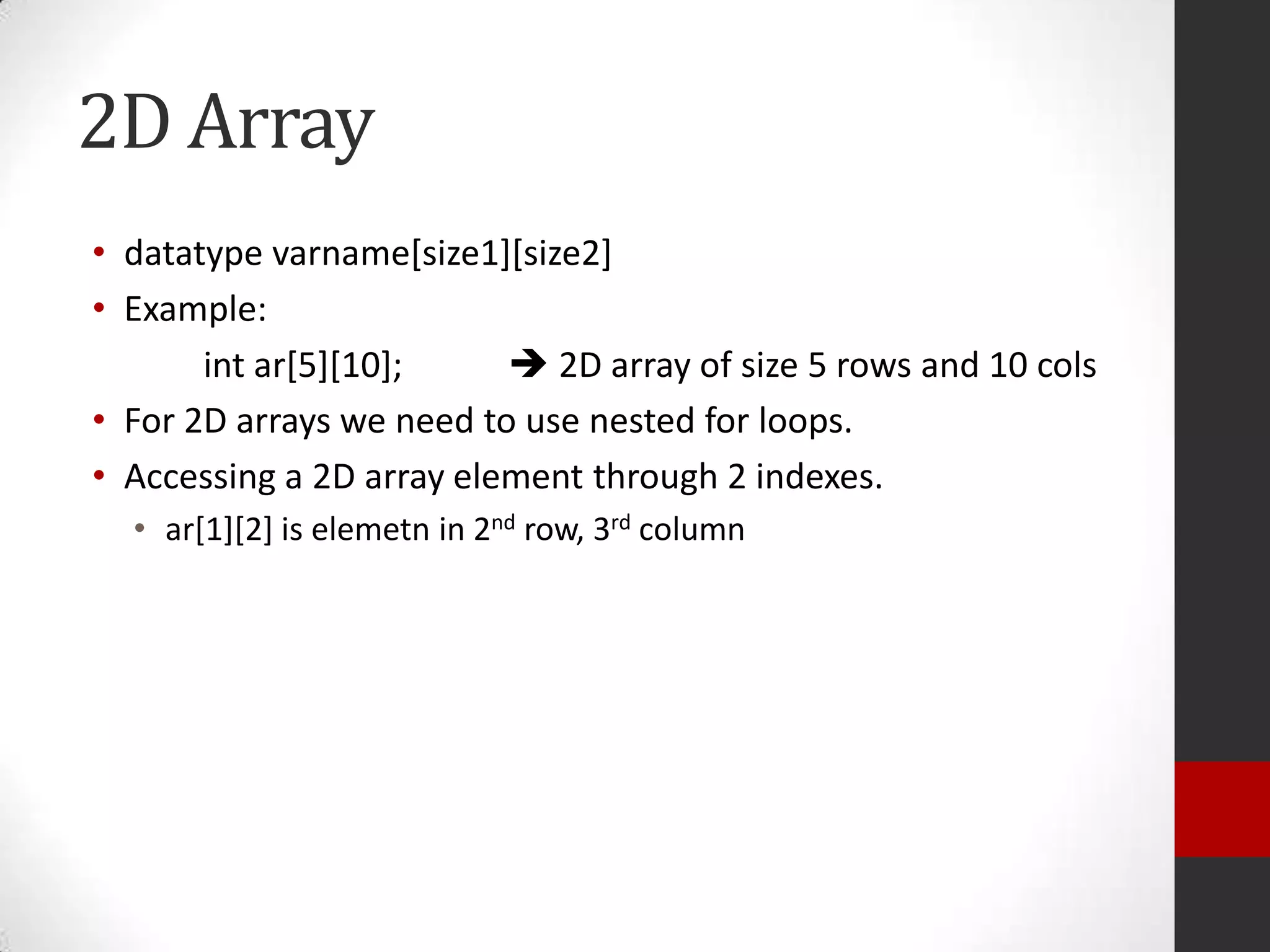2D Array
• datatype varname[size1][size2]
• Example:
int ar[5][10];
 2D array of size 5 rows and 10 cols
• For 2D arrays we need to use nested for loops.
• Accessing a 2D array element through 2 indexes.
• ar[1][2] is elemetn in 2nd row, 3rd column

 