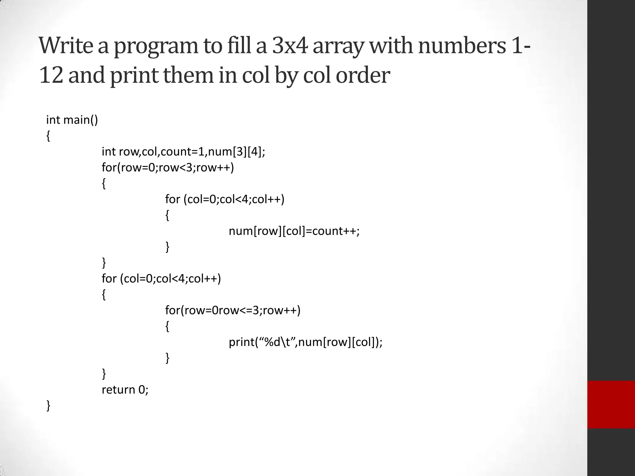 Write a program to fill a 3x4 array with numbers 112 and print them in col by col order
int main()
{
int row,col,count=1,num[3][4];
for(row=0;row<3;row++)
{
for (col=0;col<4;col++)
{
num[row][col]=count++;
}
}
for (col=0;col<4;col++)
{
for(row=0row<=3;row++)
{
print(“%dt”,num[row][col]);
}
}
return 0;
}

 