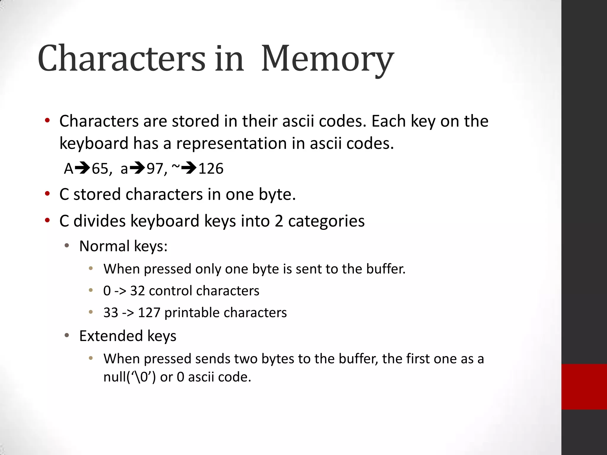 Characters in Memory
• Characters are stored in their ascii codes. Each key on the
keyboard has a representation in ascii codes.
A65, a97, ~126

• C stored characters in one byte.
• C divides keyboard keys into 2 categories
• Normal keys:
• When pressed only one byte is sent to the buffer.
• 0 -> 32 control characters
• 33 -> 127 printable characters

• Extended keys
• When pressed sends two bytes to the buffer, the first one as a
null(‘0’) or 0 ascii code.

 