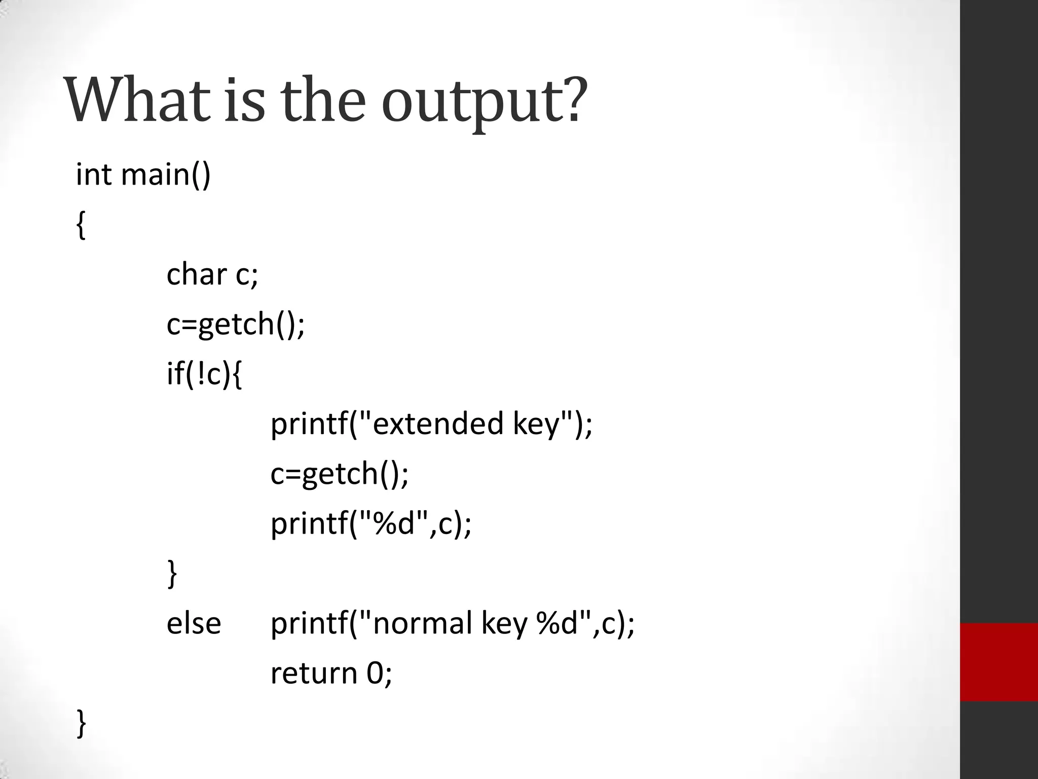 What is the output?
int main()
{
char c;
c=getch();
if(!c){
printf("extended key");
c=getch();
printf("%d",c);
}
else printf("normal key %d",c);
return 0;
}

 