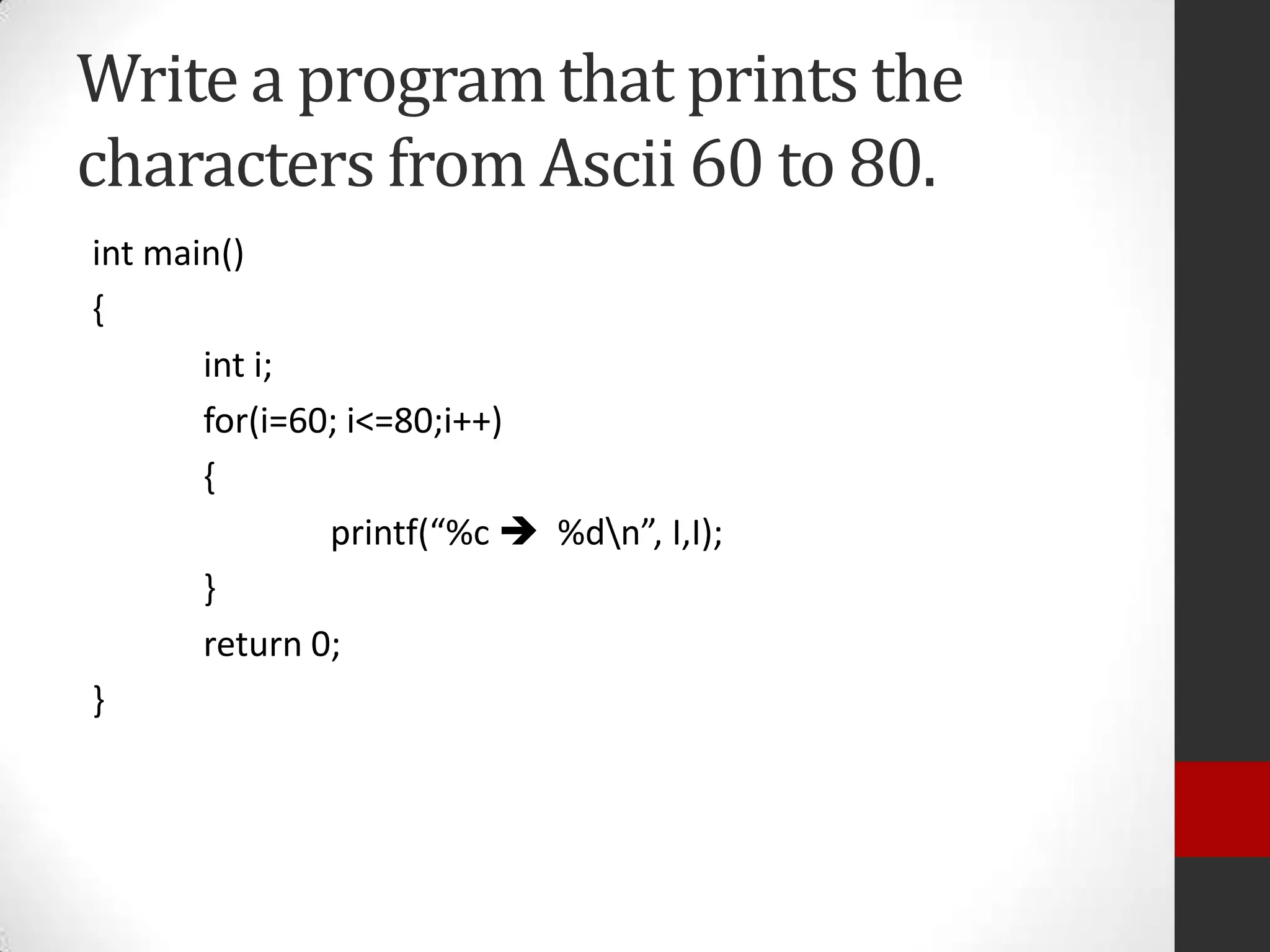 Write a program that prints the
characters from Ascii 60 to 80.
int main()
{
int i;
for(i=60; i<=80;i++)
{
printf(“%c  %dn”, I,I);
}
return 0;
}

 