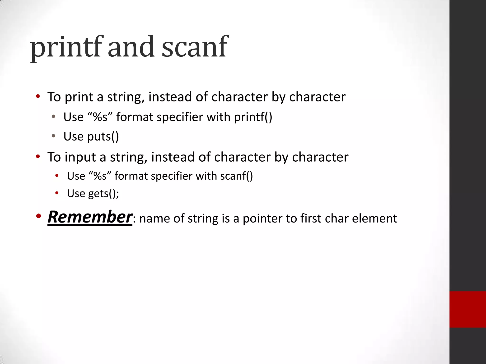 printf and scanf
• To print a string, instead of character by character
• Use “%s” format specifier with printf()
• Use puts()

• To input a string, instead of character by character
• Use “%s” format specifier with scanf()
• Use gets();

• Remember: name of string is a pointer to first char element

 