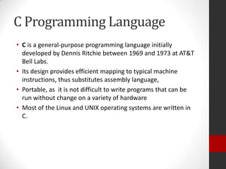 C Programming Language
• C is a general-purpose programming language initially
developed by Dennis Ritchie between 1969 and 1973 at AT&T
Bell Labs.
• Its design provides efficient mapping to typical machine
instructions, thus substitutes assembly language,
• Portable, as it is not difficult to write programs that can be
run without change on a variety of hardware
• Most of the Linux and UNIX operating systems are written in
C.

 