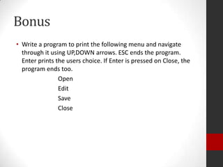 Bonus
• Write a program to print the following menu and navigate
through it using UP,DOWN arrows. ESC ends the program.
Enter prints the users choice. If Enter is pressed on Close, the
program ends too.
Open
Edit
Save
Close

 