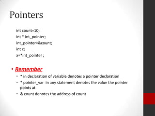 Pointers
int count=10;
int * int_pointer;
int_pointer=&count;
int x;
x=*int_pointer ;

• Remember
• * in declaration of variable denotes a pointer declaration
• * pointer_var in any statement denotes the value the pointer
points at
• & count denotes the address of count

 