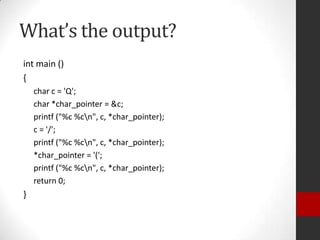 What’s the output?
int main ()
{
char c = 'Q';
char *char_pointer = &c;
printf ("%c %cn", c, *char_pointer);
c = '/';
printf ("%c %cn", c, *char_pointer);
*char_pointer = '(';
printf ("%c %cn", c, *char_pointer);
return 0;

}

 