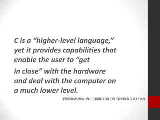 C is a “higher-level language,”
yet it provides capabilities that
enable the user to “get
in close” with the hardware
and deal with the computer on
a much lower level.
“PROGRAMMING IN C”, THIRD EDITION, STEPHEN G. KOCHAN

 