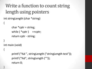 Write a function to count string
length using pointers
int stringLength (char *string)
{
char *cptr = string;
while ( *cptr ) ++cptr;
return cptr - string;
}
int main (void)
{
printf ("%d ", stringLength ("stringLength test"));
printf ("%d", stringLength (""));
return 0;
}

 