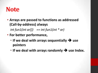 Note
• Arrays are passed to functions as addressed
(Call-by-address) always
int fun1(int ar[]) == int fun1(int * ar)

• For better performance,
• If we deal with arrays sequentially  use
pointers
• If we deal with arrays randomly  use Index.

 
