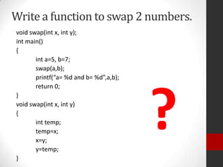 Write a function to swap 2 numbers.
void swap(int x, int y);
int main()
{
int a=5, b=7;
swap(a,b);
printf(“a= %d and b= %d”,a,b);
return 0;
}
void swap(int x, int y)
{
int temp;
temp=x;
x=y;
y=temp;
}

?

 