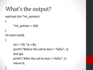 What’s the output?
void test (int *int_pointer)
{
*int_pointer = 100;
}
int main (void)
{
int i = 50, *p = &i;
printf ("Before the call to test i = %dn", i);
test (p);
printf ("After the call to test i = %dn", i);
return 0;
}

 