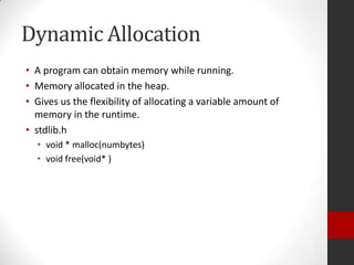 Dynamic Allocation
• A program can obtain memory while running.
• Memory allocated in the heap.
• Gives us the flexibility of allocating a variable amount of
memory in the runtime.
• stdlib.h
• void * malloc(numbytes)
• void free(void* )

 
