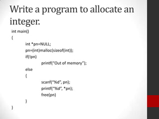 Write a program to allocate an
integer.
int main()
{
int *pn=NULL;
pn=(int)malloc(sizeof(int));
if(!pn)
printf(“Out of memory”);
else
{
scanf(“%d”, pn);
printf(“%d”, *pn);
free(pn)
}
}

 