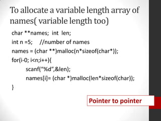 To allocate a variable length array of
names( variable length too)
char **names; int len;
int n =5; //number of names
names = (char **)malloc(n*sizeof(char*));
for(i-0; i<n;i++){
scanf(“%d”,&len);
names[i]= (char *)malloc(len*sizeof(char));
}

Pointer to pointer

 
