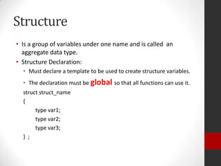 Structure
• Is a group of variables under one name and is called an
aggregate data type.
• Structure Declaration:
• Must declare a template to be used to create structure variables.
• The declaration must be global so that all functions can use it.
struct struct_name
{
type var1;
type var2;
type var3;
} ;

 