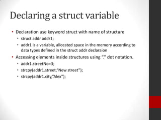 Declaring a struct variable
• Declaration use keyword struct with name of structure
• struct addr addr1;
• addr1 is a variable, allocated space in the memory according to
data types defined in the struct addr declaraion

• Accessing elements inside structures using “.” dot notation.
• addr1.streetNo=3;
• strcpy(addr1.street,“New street”);
• strcpy(addr1.city,“Alex”);

 