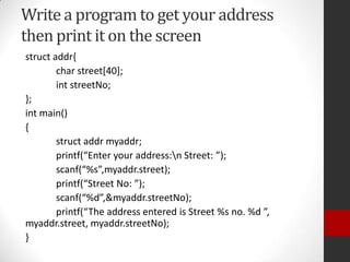 Write a program to get your address
then print it on the screen
struct addr{
char street[40];
int streetNo;
};
int main()
{
struct addr myaddr;
printf(“Enter your address:n Street: ”);
scanf(“%s”,myaddr.street);
printf(“Street No: ”);
scanf(“%d”,&myaddr.streetNo);
printf(“The address entered is Street %s no. %d ”,
myaddr.street, myaddr.streetNo);
}

 