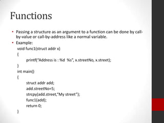 Functions
• Passing a structure as an argument to a function can be done by callby-value or call-by-address like a normal variable.
• Example:
void func1(struct addr x)
{
printf(“Address is : %d %s”, x.streetNo, x.street);
}
int main()
{
struct addr add;
add.streetNo=5;
strcpy(add.street,“My street”);
func1(add);
return 0;
}

 