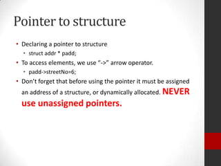 Pointer to structure
• Declaring a pointer to structure
• struct addr * padd;

• To access elements, we use “->” arrow operator.
• padd->streetNo=6;

• Don’t forget that before using the pointer it must be assigned
an address of a structure, or dynamically allocated. NEVER

use unassigned pointers.

 