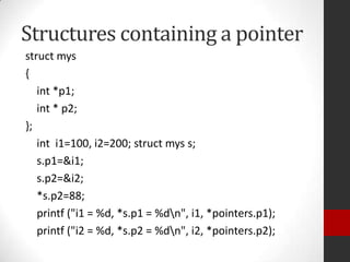 Structures containing a pointer
struct mys
{
int *p1;
int * p2;
};
int i1=100, i2=200; struct mys s;
s.p1=&i1;
s.p2=&i2;
*s.p2=88;
printf ("i1 = %d, *s.p1 = %dn", i1, *pointers.p1);
printf ("i2 = %d, *s.p2 = %dn", i2, *pointers.p2);

 