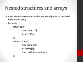 Nested structures and arrays
• A structure can contain another structure (must be declared
before it) or array.
• Example:
struct addr{
char street[10];
int streetNo;
};
struct student{
char name[20];
int marks[5];
struct addr homeaddress;
};

 