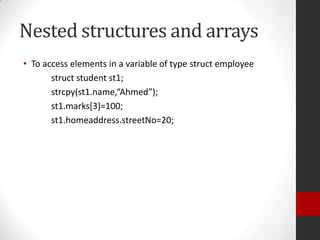 Nested structures and arrays
• To access elements in a variable of type struct employee
struct student st1;
strcpy(st1.name,“Ahmed”);
st1.marks[3]=100;
st1.homeaddress.streetNo=20;

 