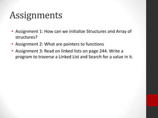 Assignments
• Assignment 1: How can we initialize Structures and Array of
structures?
• Assignment 2: What are pointers to functions
• Assignment 3: Read on linked lists on page 244. Write a
program to traverse a Linked List and Search for a value in it.

 