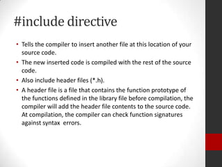 #include directive
• Tells the compiler to insert another file at this location of your
source code.
• The new inserted code is compiled with the rest of the source
code.
• Also include header files (*.h).
• A header file is a file that contains the function prototype of
the functions defined in the library file before compilation, the
compiler will add the header file contents to the source code.
At compilation, the compiler can check function signatures
against syntax errors.

 