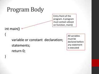 Program Body
Entry Point of the
program. A program
must contain atleast
on function, main()

int main()
{
variable or constant declaration;
statements;
return 0;
}

All variables
must be
declared before
any statement
is executed

 