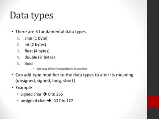 Data types
• There are 5 fundamental data types
1.
2.
3.
4.
5.

char (1 byte)
int (2 bytes)
float (4 bytes)
double (8 bytes)
Void
• Size may differ from platform to another

• Can add type modifier to the data types to alter its meaning
(unsigned, signed, long, short)
• Example
• Signed char  0 to 255
• unsigned char  -127 to 127

 
