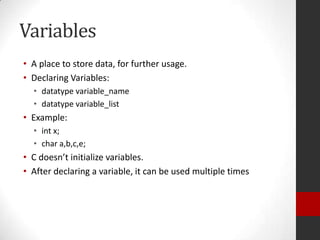Variables
• A place to store data, for further usage.
• Declaring Variables:
• datatype variable_name
• datatype variable_list

• Example:
• int x;
• char a,b,c,e;

• C doesn’t initialize variables.
• After declaring a variable, it can be used multiple times

 