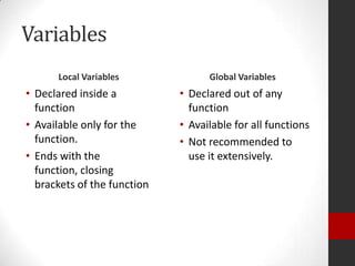 Variables
Local Variables

Global Variables

• Declared inside a
function
• Available only for the
function.
• Ends with the
function, closing
brackets of the function

• Declared out of any
function
• Available for all functions
• Not recommended to
use it extensively.

 
