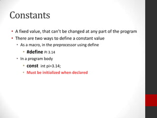 Constants
• A fixed value, that can’t be changed at any part of the program
• There are two ways to define a constant value
• As a macro, in the preprocessor using define

• #define PI 3.14
• In a program body

• const int pi=3.14;
• Must be initialized when declared

 
