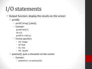 I/O statements
• Output function: display the results on the screen
• printf()
• printf(“string”,*,data+);
• Example:
printf(“Hello”);
int x=3;
printf(“x is %d”,x);

• Format specifiers
•
•
•
•

%d integer
%f float
%c char
%lf double

• putchar(): puts a character on the screen.
• Example:
• putchar(‘a’) ; or putchar(23);

 