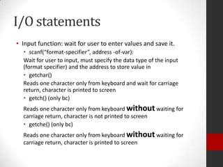 I/O statements
• Input function: wait for user to enter values and save it.
• scanf(“format-specifier”, address -of-var):
Wait for user to input, must specify the data type of the input
(format specifier) and the address to store value in
• getchar()
Reads one character only from keyboard and wait for carriage
return, character is printed to screen
• getch() (only bc)
Reads one character only from keyboard without waiting for
carriage return, character is not printed to screen
• getche() (only bc)

Reads one character only from keyboard without waiting for
carriage return, character is printed to screen

 