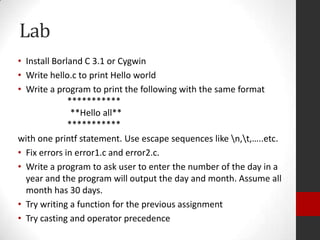 Lab
• Install Borland C 3.1 or Cygwin
• Write hello.c to print Hello world
• Write a program to print the following with the same format
***********
**Hello all**
***********
with one printf statement. Use escape sequences like n,t,…..etc.
• Fix errors in error1.c and error2.c.
• Write a program to ask user to enter the number of the day in a
year and the program will output the day and month. Assume all
month has 30 days.
• Try writing a function for the previous assignment
• Try casting and operator precedence

 