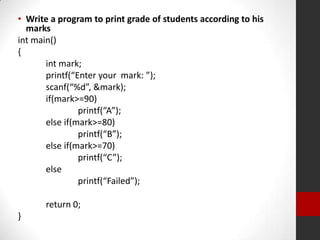• Write a program to print grade of students according to his
marks
int main()
{
int mark;
printf(“Enter your mark: ”);
scanf(“%d”, &mark);
if(mark>=90)
printf(“A”);
else if(mark>=80)
printf(“B”);
else if(mark>=70)
printf(“C”);
else
printf(“Failed”);
return 0;
}

 