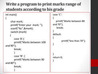 Write a program to print marks range of
students according to his grade
int main()
{
char mark;
printf(“Enter your mark: ”);
scanf("%c",&mark);
switch (mark)
{
case ‘A’:,
printf(“Marks between 100
and 90”);
break;
}
case ‘B’: ,
printf(“Marks between 90
and 80”);
break;
}

case ‘C’:
{
printf(“Marks between 80
and 70”);
break;
}
default:
{
printf(“less than 70”);
}

}
return 0;
}

 