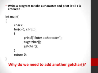 • Write a program to take a character and print it till z is
entered?

int main()
{
char c;
for(c=0; c!='z';)
{
printf("Enter a character");
c=getchar();
getchar();
}
return 0;
}

Why do we need to add another getchar()?

 