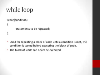 while loop
while(condition)
{
statements to be repeated;
}
• Used for repeating a block of code until a condition is met, the
condition is tested before executing the block of code.
• The block of code can never be executed

 