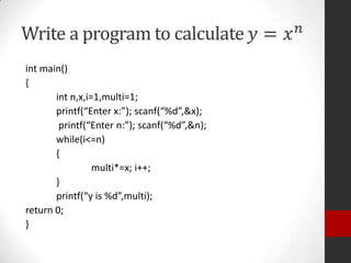 int main()
{
int n,x,i=1,multi=1;
printf(“Enter x:”); scanf(“%d”,&x);
printf(“Enter n:”); scanf(“%d”,&n);
while(i<=n)
{
multi*=x; i++;
}
printf(“y is %d”,multi);
return 0;
}

 