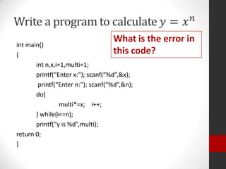 What is the error in
this code?

int main()
{
int n,x,i=1,multi=1;
printf(“Enter x:”); scanf(“%d”,&x);
printf(“Enter n:”); scanf(“%d”,&n);
do{
multi*=x; i++;
} while(i<=n);
printf(“y is %d”,multi);
return 0;
}

 