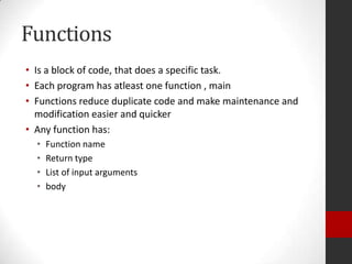 Functions
• Is a block of code, that does a specific task.
• Each program has atleast one function , main
• Functions reduce duplicate code and make maintenance and
modification easier and quicker
• Any function has:
•
•
•
•

Function name
Return type
List of input arguments
body

 