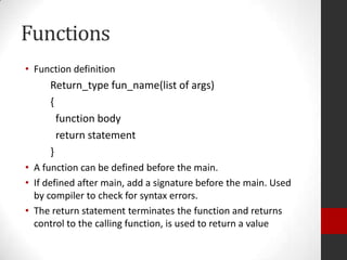 Functions
• Function definition

Return_type fun_name(list of args)
{
function body
return statement
}
• A function can be defined before the main.
• If defined after main, add a signature before the main. Used
by compiler to check for syntax errors.
• The return statement terminates the function and returns
control to the calling function, is used to return a value

 
