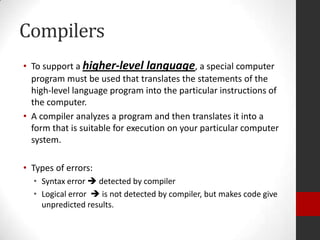 Compilers
• To support a higher-level language, a special computer
program must be used that translates the statements of the
high-level language program into the particular instructions of
the computer.
• A compiler analyzes a program and then translates it into a
form that is suitable for execution on your particular computer
system.
• Types of errors:
• Syntax error  detected by compiler
• Logical error  is not detected by compiler, but makes code give
unpredicted results.

 