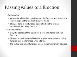 Passing values to a function
• Call by value
• Where the whole data type is sent to the function and stored as a
local variable to the function, a copy is made.
• Changes done in the function as no effect on the original
variables of the calling function

• Call by address
• Only the address of the argument is sent and stored with the
function
• Changes in the function affects the original variable in the calling
function as it is referenced by its address
• The calling and called functions access the same memory address

 
