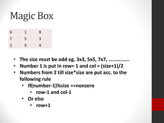 Magic Box
6

1

8

7

5

3

2

9

4

• The size must be odd eg. 3x3, 5x5, 7x7, …………….
• Number 1 is put in row= 1 and col = (size+1)/2
• Numbers from 2 till size*size are put acc. to the
following rule
• If(number-1)%size ==nonzero
• row-1 and col-1
• Or else
• row+1

 