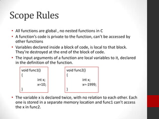 Scope Rules
• All functions are global , no nested functions in C
• A function’s code is private to the function, can’t be accessed by
other functions
• Variables declared inside a block of code, is local to that block.
They’re destroyed at the end of the block of code.
• The input arguments of a function are local variables to it, declared
in the definition of the function.
void func1()
{
int x;
x=10;
}

void func2()
{
int x;
x=-1999;
}

• The variable x is declared twice, with no relation to each other. Each
one is stored in a separate memory location and func1 can’t access
the x in func2.

 